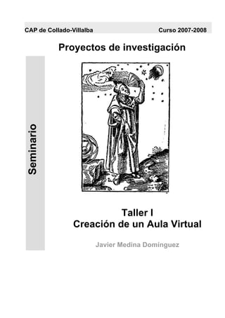 CAP de Collado-Villalba                    Curso 2007-2008


             Proyectos de investigación
 Seminario




                          Taller I
                Creación de un Aula Virtual

                          Javier Medina Domínguez
 