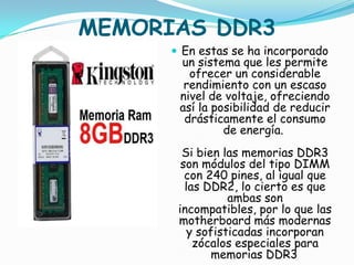 MEMORIAS DDR3
       En estas se ha incorporado
       un sistema que les permite
         ofrecer un considerable
        rendimiento con un escaso
       nivel de voltaje, ofreciendo
       así la posibilidad de reducir
        drásticamente el consumo
                de energía.
        Si bien las memorias DDR3
        son módulos del tipo DIMM
         con 240 pines, al igual que
         las DDR2, lo cierto es que
                  ambas son
       incompatibles, por lo que las
       motherboard más modernas
          y sofisticadas incorporan
           zócalos especiales para
               memorias DDR3 .
 