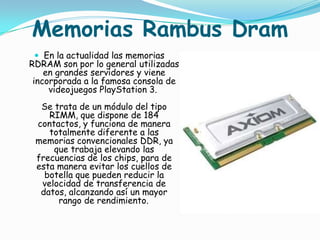Memorias Rambus Dram
  En la actualidad las memorias
RDRAM son por lo general utilizadas
    en grandes servidores y viene
 incorporada a la famosa consola de
     videojuegos PlayStation 3.
  Se trata de un módulo del tipo
    RIMM, que dispone de 184
 contactos, y funciona de manera
    totalmente diferente a las
 memorias convencionales DDR, ya
     que trabaja elevando las
 frecuencias de los chips, para de
 esta manera evitar los cuellos de
   botella que pueden reducir la
  velocidad de transferencia de
  datos, alcanzando así un mayor
      rango de rendimiento.
 