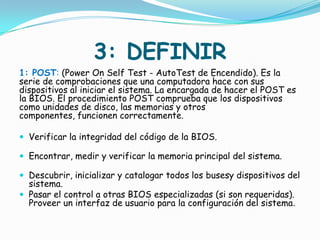 3: DEFINIR
1: POST: (Power On Self Test - AutoTest de Encendido). Es la
serie de comprobaciones que una computadora hace con sus
dispositivos al iniciar el sistema. La encargada de hacer el POST es
la BIOS. El procedimiento POST comprueba que los dispositivos
como unidades de disco, las memorias y otros
componentes, funcionen correctamente.

 Verificar la integridad del código de la BIOS.

 Encontrar, medir y verificar la memoria principal del sistema.

 Descubrir, inicializar y catalogar todos los busesy dispositivos del
  sistema.
 Pasar el control a otras BIOS especializadas (si son requeridas).
  Proveer un interfaz de usuario para la configuración del sistema.
 