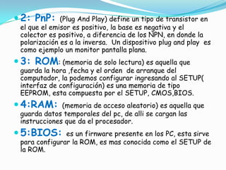  2: PnP:     (Plug And Play) define un tipo de transistor en
 el que el emisor es positivo, la base es negativa y el
 colector es positivo, a diferencia de los NPN, en donde la
 polarización es a la inversa. Un dispositivo plug and play es
 como ejemplo un monitor pantalla plana.
 3: ROM: (memoria de solo lectura) es aquella que
 guarda la hora ,fecha y el orden de arranque del
 computador, la podemos configurar ingresando al SETUP(
 interfaz de configuración) es una memoria de tipo
 EEPROM, esta compuesta por el SETUP, CMOS,BIOS.
 4:RAM:      (memoria de acceso aleatorio) es aquella que
 guarda datos temporales del pc, de alli se cargan las
 instrucciones que da el procesador.
 5:BIOS:      es un firnware presente en los PC, esta sirve
 para configurar la ROM, es mas conocida como el SETUP de
 la ROM.
 