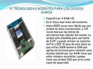 4: TECNOLOGIAS RCIENTES PARA LOS DISCOS
                 DUROS
                  HiperDriver 4 RAM HD
                  Es el disco mas veloz del momento.
                  hasta 8000 veces mas rápido que una
                   unidad de disco convencional, y 125
                   veces mas que los discos de
                   servidores mas rápidos del mundo. La
                   unidad esta diseñada para una bahía
                   de 5.25″ y puede utilizar un conector
                   SATA o IDE. El plus de este disco es
                   que utiliza 16GB memoria DDR que
                   agiliza las lecturas pero también como
                   muchos sabrán por ser RAM tiene que
                   estar siempre encendido, aunque
                   tiene una unidad SSD que sirve como
                   copia de seguridad.
 