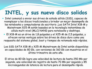 INTEL, y sus nuevo disco solidos
 Intel comenzó a enviar sus drives de estado sólido (SSD), capaces de
 reemplazar a los discos tradicionales y brindar un mejor desempeño de
  las notebooks y computadoras de escritorio ,Los SATA Intel X18-M y
    Mainstream X25-M están basados en la tecnología instantánea de
        célula multi-nivel (MLC) NAND para notebooks y desktops.
  El X18-M es un drive de 1,8 pulgadas y el X25-M de 2,5 pulgadas, y
     ofrecen varias ventajas sobre los drives de disco duro como una
 respuesta del sistema global, boot y tiempos de retomada más rápidos.

 Los SSD SATA X18-M y X25-M Mainstream de Intel están disponibles
  en capacidades de 80 Gb, con versiones de 160 Gb con muestras en el
                     último trimestre de este año.

  El drive de 80 Gb logra una velocidad de lectura de hasta 250 Mb por
  segundo, una velocidad de registro de hasta 70 Mb por segundo y 85
     microsegundos de latencia de lectura para el desempeño rápido.
 