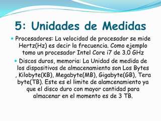 5: Unidades de Medidas
 Procesadores: La velocidad de procesador se mide
   Hertz(Hz) es decir la frecuencia. Como ejemplo
    tomo un procesador Intel Core i7 de 3.0 GHz
  Discos duros, memoria: La Unidad de medida de
  los dispositivos de almacenamiento son Los Bytes
 , Kilobyte(KB), Megabyte(MB), Gigabyte(GB), Tera
  byte(TB). Este es el limite de alamcenamiento ya
      que el disco duro con mayor cantidad para
         almacenar en el momento es de 3 TB.
 