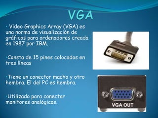 • Video Graphics Array (VGA) es
una norma de visualización de
gráficos para ordenadores creada
en 1987 por IBM.

•Consta de 15 pines colocados en
tres líneas

•Tiene un conector macho y otro
hembra. El del PC es hembra.

•Utilizado para conectar
monitores analógicos.
 