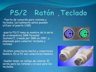 • Puerto de conexión para ratones y
teclados. (actualmente estos pueden
utilizar el puerto USB)

•puerto PS/2 toma su nombre de la serie
de ordenadores IBM Personal
System/2, creada por IBM en 1987, y
empleada para conectar teclados y
ratones

•Existen conectores macho y conectores
hembra. En el PC son conectores hembra.

•Suelen tener un código de colores. El
verde para los ratones y al azul para los
teclados.
 