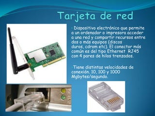 • Dispositivo electrónico que permite
a un ordenador o impresora acceder
a una red y compartir recursos entre
dos o más equipos (discos
duros, cdrom etc). El conector más
común es del tipo Ethernet RJ45
con 4 pares de hilos trenzados.

•Tiene distintas velocidades de
conexión. 10, 100 y 1000
Mgbytes/segundo.
 