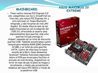 ASUS MAXIMUS IV
        MAINBOARD                                  EXTREME
 Tiene cuatro ranuras PCI Express 2.0
 x16, compatibles con SLI o CrossFireX en
   tres vías, una ranura PCI Express x4, y
       otra adicional x1. Posee Bluetooth
    integrado, y dos tarjetas de red LAN
     Gigabit. En donde Asus se sale de las
   especificaciones es con la adopción del
      USB 3.0, ofreciendo al usuario unos
   impresionantes diez puertos, más ocho
           puertos 2.0 que entrega el
 chipset, sumando así un total de dieciocho
puertos USB. También encontramos cuatro
 ranuras para módulos RAM DDR3 (máximo
      32 GB), y un total de ocho puertos
     SATA, cuatro de ellos bajo la nueva
      versión de 6 Gb/s. Como elementos
  “premium” hallamos funciones especiales
  sobre el PCB que sirven para facilitar el
  proceso de overclocking, diagnosticar un
  error en caso de que la placa se niegue a
    inicializarse, y hasta una actualización
 dinámica del nuevo EFI BIOS a través de
                un pendrive USB.
 