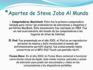 *Aportes de Steve Jobs Al Mundo
  Computadoras Macintosh: Esta fue la primera computadora
 lanzada para incluir los ordenadores de sobremesa y elegantes y
 portátiles MacBook. Éste lanzamiento fue realizado en 1984. Fue
    un real acercamiento del mundo de las computadoras a los
                   hogares de miles de familias.

 El iPod: Fue presentado en el año 2001, el iPod es un reproductor
         personal de música y éste revolucionó el mundo del
      entretenimiento portátil digital, fue evolucionando hasta
        convertirse en el MP3 iPod Touch con pantalla táctil.

 iTunes Store: En el año 2003, la iTunes Store comenzó a funcionar
  como tienda virtual de Apple, ésta vende música, películas y series
       de televisión para poder ser escuchados y vistos en las
              computadoras y los dispositivos portátiles.
 