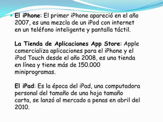  El iPhone: El primer iPhone apareció en el año
 2007, es una mezcla de un iPod con internet
 en un teléfono inteligente y pantalla táctil.

 La Tienda de Aplicaciones App Store: Apple
 comercializa aplicaciones para el iPhone y el
 iPod Touch desde el año 2008, es una tienda
 en línea y tiene más de 150.000
 miniprogramas.

 El iPad: Es la época del iPad, una computadora
 personal del tamaño de una hoja tamaño
 carta, se lanzó al mercado a penas en abril del
 2010.
 