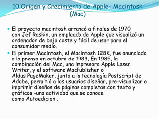 10.Origen y Crecimiento de Apple- Macintosh
                     (Mac)

 El proyecto macintosh arrancó a finales de 1970
  con Jef Raskin, un empleado de Apple que visualizó un
  ordenador de bajo coste y fácil de usar para el
  consumidor medio.
 El primer Macintosh, el Macintosh 128K, fue anunciado
  a la prensa en octubre de 1983, En 1985, la
  combinación del Mac, una impresora Apple Laser
  Writer, y el software MacPublisher o
  Aldus PageMaker, junto a la tecnología Postscript de
  Adobe, permitió a los usuarios diseñar, pre-visualizar e
  imprimir diseños de páginas completas con texto y
  gráficos -una actividad que se conoce
  como Autoedicion .
 