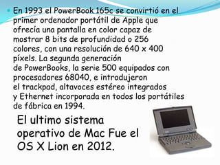  En 1993 el PowerBook 165c se convirtió en el
 primer ordenador portátil de Apple que
 ofrecía una pantalla en color capaz de
 mostrar 8 bits de profundidad o 256
 colores, con una resolución de 640 x 400
 píxels. La segunda generación
 de PowerBooks, la serie 500 equipados con
 procesadores 68040, e introdujeron
 el trackpad, altavoces estéreo integrados
 y Ethernet incorporada en todos los portátiles
 de fábrica en 1994.
  El ultimo sistema
  operativo de Mac Fue el
  OS X Lion en 2012.
 