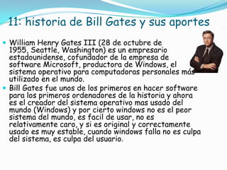 11: historia de Bill Gates y sus aportes
 William Henry Gates III (28 de octubre de
  1955, Seattle, Washington) es un empresario
  estadounidense, cofundador de la empresa de
  software Microsoft, productora de Windows, el
  sistema operativo para computadoras personales más
  utilizado en el mundo.
 Bill Gates fue unos de los primeros en hacer software
  para los primeros ordenadores de la historia y ahora
  es el creador del sistema operativo mas usado del
  mundo (Windows) y por cierto windows no es el peor
  sistema del mundo, es facil de usar, no es
  relativamente caro, y si es original y correctamente
  usado es muy estable, cuando windows falla no es culpa
  del sistema, es culpa del usuario.
 
