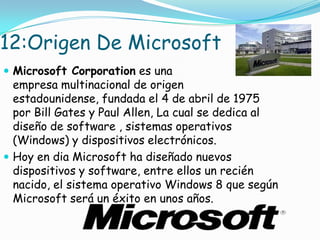 12:Origen De Microsoft
 Microsoft Corporation es una
  empresa multinacional de origen
  estadounidense, fundada el 4 de abril de 1975
  por Bill Gates y Paul Allen, La cual se dedica al
  diseño de software , sistemas operativos
  (Windows) y dispositivos electrónicos.
 Hoy en dia Microsoft ha diseñado nuevos
  dispositivos y software, entre ellos un recién
  nacido, el sistema operativo Windows 8 que según
  Microsoft será un éxito en unos años.
 