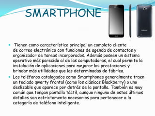 SMARTPHONE

 Tienen como característica principal un completo cliente
  de correo electrónico con funciones de agenda de contactos y
  organizador de tareas incorporados. Además poseen un sistema
  operativo más parecido al de las computadoras, el cual permite la
  instalación de aplicaciones para mejorar las prestaciones y
  brindar más utilidades que las determinadas de fábrica.
 Los teléfonos catalogados como Smartphones generalmente traen
  un teclado qwerty frontal (como los clásicos Blackberry) o uno
  deslizable que aparece por detrás de la pantalla. También es muy
  común que tengan pantalla táctil, aunque ninguno de estos últimos
  detalles son estrictamente necesarios para pertenecer a la
  categoría de teléfono inteligente.
 