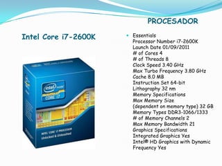 PROCESADOR

Intel Core i7-2600K    Essentials
                        Processor Number i7-2600K
                        Launch Date 01/09/2011
                        # of Cores 4
                        # of Threads 8
                        Clock Speed 3.40 GHz
                        Max Turbo Frequency 3.80 GHz
                        Cache 8.0 MB
                        Instruction Set 64-bit
                        Lithography 32 nm
                        Memory Specifications
                        Max Memory Size
                        (dependent on memory type) 32 GB
                        Memory Types DDR3-1066/1333
                        # of Memory Channels 2
                        Max Memory Bandwidth 21
                        Graphics Specifications
                        Integrated Graphics Yes
                        Intel® HD Graphics with Dynamic
                        Frequency Yes
 