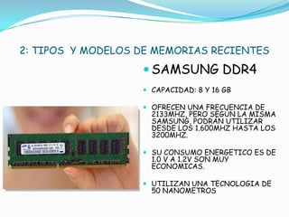 2: TIPOS Y MODELOS DE MEMORIAS RECIENTES
                    SAMSUNG DDR4
                    CAPACIDAD: 8 Y 16 GB

                    OFRECEN UNA FRECUENCIA DE
                     2133MHZ, PERO SEGÚN LA MISMA
                     SAMSUNG, PODRÁN UTILIZAR
                     DESDE LOS 1.600MHZ HASTA LOS
                     3200MHZ.

                    SU CONSUMO ENERGETICO ES DE
                     1.0 V A 1.2V SON MUY
                     ECONOMICAS.

                    UTILIZAN UNA TECNOLOGIA DE
                     50 NANOMETROS
 