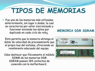 TIPOS DE MEMORIAS
 Fue una de las memorias más utilizadas
 anteriormente, sin lugar a dudas, la cual
 se caracteriza por estar sincronizada y
     funcionar enviando los datos por
                                             MEMORIA DDR SDRAM
    duplicado en cada ciclo de reloj.

 Esto permite que la memoria obtenga el
 doble de velocidad de procesamiento que
 el propio bus del sistema, ofreciendo un
     rendimiento adecuado del equipo.

 Cabe destacar que físicamente el módulo
       DIMM de las memorias DDR
    SDRAM poseen 184 contactos de
      conexión con la motherboard.
 