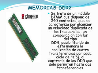 MEMORIAS DDR2
      Se trata de un módulo
       DIMM que dispone de
       240 contactos, que se
     caracteriza por alcanzar
     un velocidad duplicada de
        las frecuencias, en
        comparación con las
                del tipo
        DDR, posibilitando de
            esta manera la
        realización de cuatro
      transferencias por cada
           ciclo de reloj, al
      contrario de las DDR que
       sólo permiten hasta dos
            transferencias
                         .
 