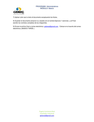 PROGRAMA: Administrativos
                                     MÓDULO: Básico




7) Aplicar color azul a todo el documento exceptuando los títulos.

8) Guardar el documento actual en su carpeta con el nombre Ejercicio 1 word.doc. y al Final
escribir los nombres completos de los integrantes.

9) Enviar el archivo final a correo electrónico: gelareal@gmail.com Colocar en el asunto del correo
electrónico ( BASICO TARDE )




                                      Ángela Constanza Real
                                       Diseñador Industrial
                                       gelareal@gmail.com
 