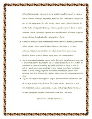 diferentes recursos y maneras de lograr una forma definitiva. así, se habla de

     dar un formato al trabajo. En general, se ocurre a los formatos de carácter, de

     párrafo, de página y sección, a los bordes y sombreados y a la distribución del

     texto. Todas estas posibilidades, y otras más, pueden lograrse desde el menú

     formato. Fuente: captura los tipos de letra y sus formatos. Párrafos: asigna las

     características de cada párrafo. Numeración y viñetas:

2. Establece la secuencia de los temas con varios subniveles. Bordes y sombreado:

     coloca bordes y sombreados al texto. Columnas: distribuye el texto en

     columnas. Tabulaciones: establece los tabuladores. Estilo: aplica, crea,

     modifica, elimina un estilo. Fondo: añade, modifica, elimina rellenos.

1.   Son programas colocados de manera oculta dentro de las aplicaciones, archivos
     o almacenado dentro de un sector específico del disco llamado Boot sector, de
     este modo al correr el programa legítimo o al acceder al disco, el virus se
     activa y puede estar programado para hacer tareas, como hacer copias del
     mismo en otros sitios y programa, desordenar información, borrar otros
     archivos, modificar información, e incluso borrar todos los contenidos del disco
     duro.
3. Algunos virus son diseñados por los propios desarrolladores del software a fin

     de proteger sus derechos de autor. Para evitar que las computadoras sean

     infectadas con virus es recomendable no usar software piratas e instalar un

     sistema o programa de detección automático de virus – antivirus.


                         ¿SABES LO QUE ES SER FELIZ?
 