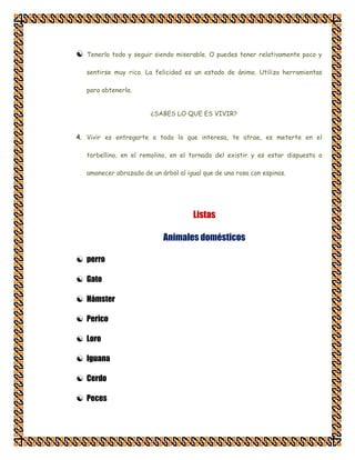    Tenerlo todo y seguir siendo miserable. O puedes tener relativamente poco y

    sentirse muy rico. La felicidad es un estado de ánimo. Utiliza herramientas

    para obtenerla.


                         ¿SABES LO QUE ES VIVIR?


4. Vivir es entregarte a todo lo que interesa, te atrae, es meterte en el

    torbellino, en el remolino, en el tornado del existir y es estar dispuesto a

    amanecer abrazado de un árbol al igual que de una rosa con espinas.




                                       Listas

                             Animales domésticos

 perro

 Gato

 Hámster

 Perico

 Loro

 Iguana

 Cerdo

 Peces
 