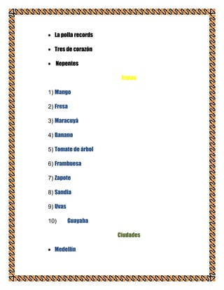 La polla records

  Tres de corazón

   Nepentes

                      Frutas

1) Mango

2) Fresa

3) Maracuyá

4) Banano

5) Tomate de árbol

6) Frambuesa

7) Zapote

8) Sandia

9) Uvas

10)       Guayaba

                     Ciudades

  Medellín
 