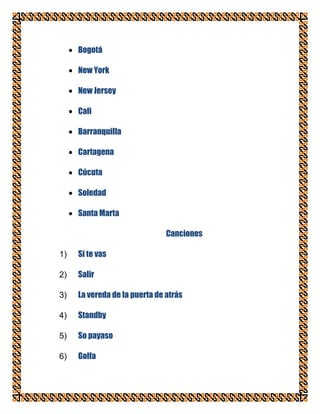 Bogotá

     New York

     New Jersey

     Cali

     Barranquilla

     Cartagena

     Cúcuta

     Soledad

     Santa Marta

                               Canciones

1)   Si te vas

2)   Salir

3)   La vereda de la puerta de atrás

4)   Standby

5)   So payaso

6)   Golfa
 