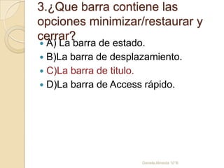 3.¿Que barra contiene las
opciones minimizar/restaurar y
cerrar?
 A) La barra de estado.
 B)La barra de desplazamiento.
 C)La barra de titulo.
 D)La barra de Access rápido.
Daniela Almeida 10°B
 