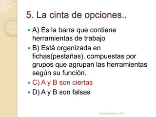 5. La cinta de opciones..
 A) Es la barra que contiene
herramientas de trabajo
 B) Está organizada en
fichas(pestañas), compuestas por
grupos que agrupan las herramientas
según su función.
 C) A y B son ciertas
 D) A y B son falsas
Daniela Almeida 10°B
 