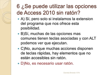 6 ¿Se puede utilizar las opciones
de Access 2010 sin ratón?
 A) Sí, pero solo si instalamos la extension
del programa que nos ofrece esta
posibilidad.
 B)Sí, muchas de las opciones mas
comunes tienen teclas asociadas y con ALT
podemos ver que ejecutan.
 C)No, aunque muchas acciones disponen
de teclas rápidas, hay elementos que no
están accesibles sin ratón.
 D)No, es necesario usar ratón.
Daniela Almeida 10°B
 