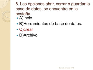 8. Las opciones abrir, cerrar o guardar la
base de datos, se encuentra en la
pestaña.
 A)Incio
 B)Herramientas de base de datos.
 C)crear
 D)Archivo
Daniela Almeida 10°B
 
