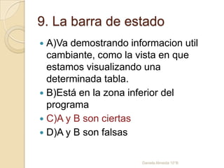 9. La barra de estado
 A)Va demostrando informacion util
cambiante, como la vista en que
estamos visualizando una
determinada tabla.
 B)Está en la zona inferior del
programa
 C)A y B son ciertas
 D)A y B son falsas
Daniela Almeida 10°B
 