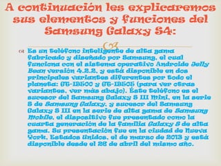 Es un teléfono inteligente de alta gama
fabricado y diseñado por Samsung, el cual
funciona con el sistema operativo Androide Jelly
Bean versión 4.2.2, y está disponible en dos
principales variantes diferentes por todo el
planeta: GT-I9500 y GT-I9505 (para ver otras
variantes, ver más abajo). Éste teléfono es el
sucesor del Samsung Galaxy S III Mini, en la serie
S de Samsung Galaxy, y sucesor del Samsung
Galaxy S III en la serie de alta gama de Samsung
Mobile, el dispositivo fue presentado como la
cuarta generación de la familia Galaxy S de alta
gama. Su presentación fue en la ciudad de Nueva
York, Estados Unidos, el de marzo de 2013 y está
disponible desde el 26 de abril del mismo año.
A continuación les explicaremos
sus elementos y funciones del
Samsung Galaxy S4:
 