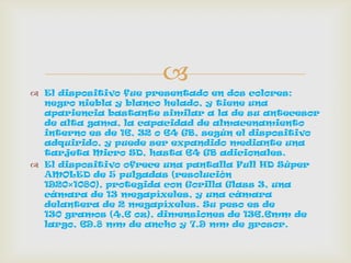 
 El dispositivo fue presentado en dos colores:
negro niebla y blanco helado, y tiene una
apariencia bastante similar a la de su antecesor
de alta gama, la capacidad de almacenamiento
interno es de 16, 32 o 64 GB, según el dispositivo
adquirido, y puede ser expandido mediante una
tarjeta Micro SD, hasta 64 GB adicionales.
 El dispositivo ofrece una pantalla Full HD Súper
AMOLED de 5 pulgadas (resolución
1920×1080), protegida con Gorilla Glass 3, una
cámara de 13 megapíxeles, y una cámara
delantera de 2 megapíxeles. Su peso es de
130 gramos (4,6 oz), dimensiones de 136.6mm de
largo, 69.8 mm de ancho y 7.9 mm de grosor.
 