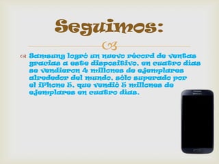  Samsung logró un nuevo récord de ventas
gracias a este dispositivo, en cuatro días
se vendieron 4 millones de ejemplares
alrededor del mundo, sólo superado por
el iPhone 5, que vendió 5 millones de
ejemplares en cuatro días.
Seguimos:
 