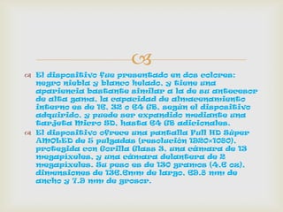 
 El dispositivo fue presentado en dos colores:
negro niebla y blanco helado, y tiene una
apariencia bastante similar a la de su antecesor
de alta gama, la capacidad de almacenamiento
interno es de 16, 32 o 64 GB, según el dispositivo
adquirido, y puede ser expandido mediante una
tarjeta Micro SD, hasta 64 GB adicionales.
 El dispositivo ofrece una pantalla Full HD Súper
AMOLED de 5 pulgadas (resolución 1920×1080),
protegida con Gorilla Glass 3, una cámara de 13
megapíxeles, y una cámara delantera de 2
megapíxeles. Su peso es de 130 gramos (4,6 oz),
dimensiones de 136.6mm de largo, 69.8 mm de
ancho y 7.9 mm de grosor.
 