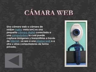 Una cámara web o cámara de
red(en inglés: webcam) es una
pequeña cámara digital conectada a
una computadora la cual puede
capturar imágenes y transmitirlas a través
de Internet, ya sea a una página web o a
otra u otras computadoras de forma
privada.
 