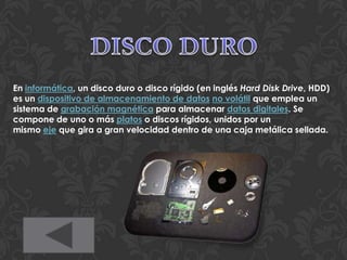 En informática, un disco duro o disco rígido (en inglés Hard Disk Drive, HDD)
es un dispositivo de almacenamiento de datos no volátil que emplea un
sistema de grabación magnética para almacenar datos digitales. Se
compone de uno o más platos o discos rígidos, unidos por un
mismo eje que gira a gran velocidad dentro de una caja metálica sellada.
 