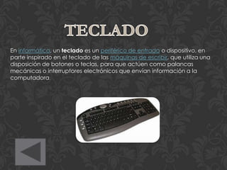 En informática, un teclado es un periférico de entrada o dispositivo, en
parte inspirado en el teclado de las máquinas de escribir, que utiliza una
disposición de botones o teclas, para que actúen como palancas
mecánicas o interruptores electrónicos que envían información a la
computadora.
 