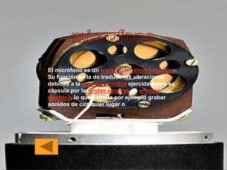El micrófono es un transductor electroacústico.
Su función es la de traducir las vibraciones
debidas a la presión acústica ejercida sobre su
cápsula por lasondas sonoras en energía
eléctrica, lo que permite por ejemplo grabar
sonidos de cualquier lugar o elemento.
 