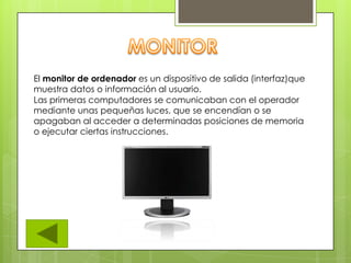 El monitor de ordenador es un dispositivo de salida (interfaz)que
muestra datos o información al usuario.
Las primeras computadores se comunicaban con el operador
mediante unas pequeñas luces, que se encendían o se
apagaban al acceder a determinadas posiciones de memoria
o ejecutar ciertas instrucciones.
 