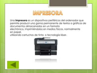 Una impresora es un dispositivos periféricos del ordenador que
permite producir una gama permanente de textos o gráficos de
documentos almacenados en un formato
electrónico, imprimiéndolos en medios físicos, normalmente
en papel,
utilizando cartuchos de tinta o tecnología láser.
 
