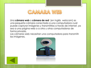 Una cámara web o cámara de red1 (en inglés webcam) es
una pequeña cámara conectada a una computadora cual
puede capturar imágenes y transmitirlas a través de internet, ya
sea a una página web o a otra u otras computadoras de
forma privada.
Las cámaras web necesitan una computadora para transmitir
las imágenes.
 