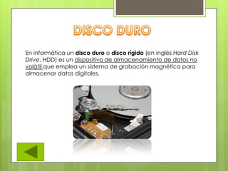 En informática un disco duro o disco rígido (en inglés Hard Disk
Drive, HDD) es un dispositivo de almacenamiento de datos no
volátil que emplea un sistema de grabación magnética para
almacenar datos digitales.
 