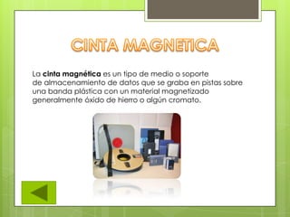 La cinta magnética es un tipo de medio o soporte
de almacenamiento de datos que se graba en pistas sobre
una banda plástica con un material magnetizado
generalmente óxido de hierro o algún cromato.
 