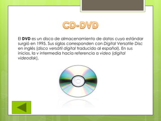 El DVD es un disco de almacenamiento de datos cuyo estándar
surgió en 1995. Sus siglas corresponden con Digital Versatile Disc
en inglés (disco versátil digital traducido al español). En sus
inicios, la v intermedia hacía referencia a video (digital
videodisk),
 