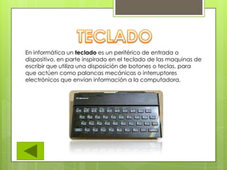 En informática un teclado es un periférico de entrada o
dispositivo, en parte inspirado en el teclado de las maquinas de
escribir que utiliza una disposición de botones o teclas, para
que actúen como palancas mecánicas o interruptores
electrónicos que envían información a la computadora.
 