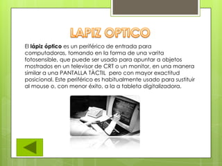 El lápiz óptico es un periférico de entrada para
computadoras, tomando en la forma de una varita
fotosensible, que puede ser usado para apuntar a objetos
mostrados en un televisor de CRT o un monitor, en una manera
similar a una PANTALLA TÀCTIL pero con mayor exactitud
posicional. Este periférico es habitualmente usado para sustituir
al mouse o, con menor éxito, a la a tableta digitalizadora.
 