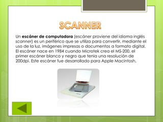 Un escáner de computadora (escáner proviene del idioma inglés
scanner) es un periférico que se utiliza para convertir, mediante el
uso de la luz, imágenes impresas o documentos a formato digital.
El escáner nace en 1984 cuando Microtek crea el MS-200, el
primer escáner blanco y negro que tenia una resolución de
200dpi. Este escáner fue desarrollado para Apple Macintosh.
 